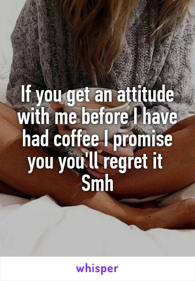 If you get an attitude with me before I have had coffee I promise you you'll regret it 
Smh