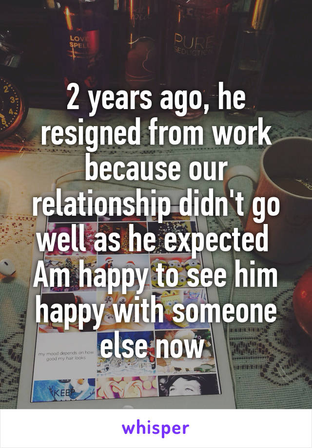 2 years ago, he resigned from work because our relationship didn't go well as he expected 
Am happy to see him happy with someone else now 