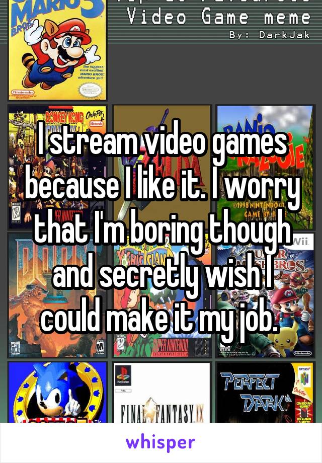 I stream video games because I like it. I worry that I'm boring though and secretly wish I could make it my job. 