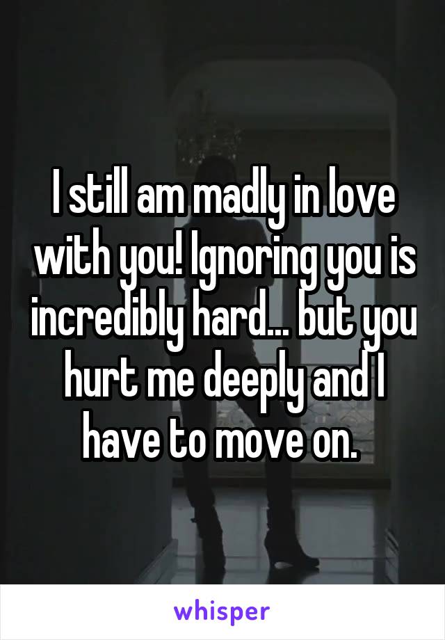 I still am madly in love with you! Ignoring you is incredibly hard... but you hurt me deeply and I have to move on. 