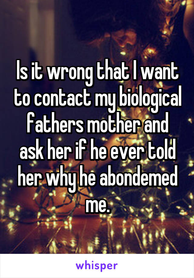 Is it wrong that I want to contact my biological fathers mother and ask her if he ever told her why he abondemed me.