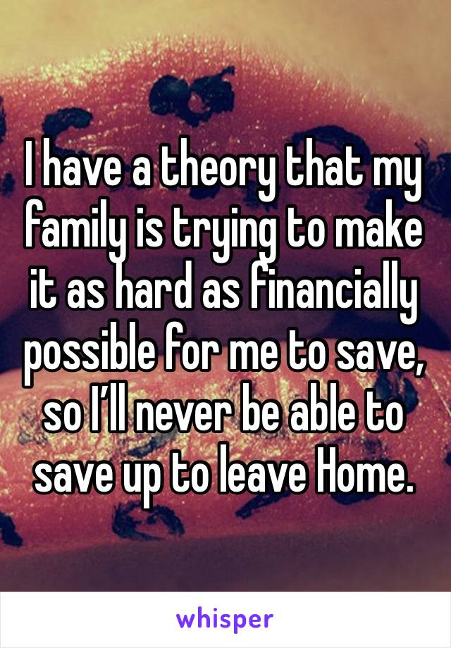 I have a theory that my family is trying to make it as hard as financially possible for me to save, so Iâ€™ll never be able to save up to leave Home.