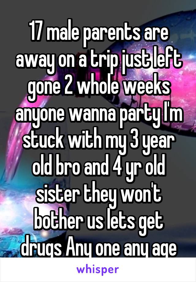 17 male parents are away on a trip just left gone 2 whole weeks anyone wanna party I'm stuck with my 3 year old bro and 4 yr old sister they won't bother us lets get drugs Any one any age