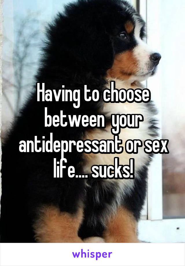 Having to choose between  your antidepressant or sex life.... sucks!