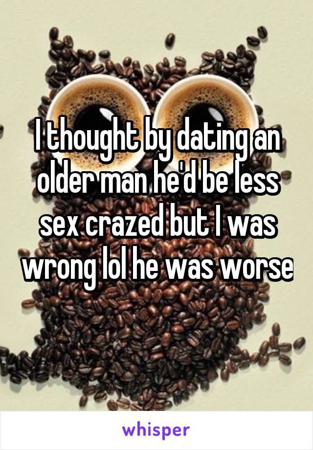 I thought by dating an older man he'd be less sex crazed but I was wrong lol he was worse 