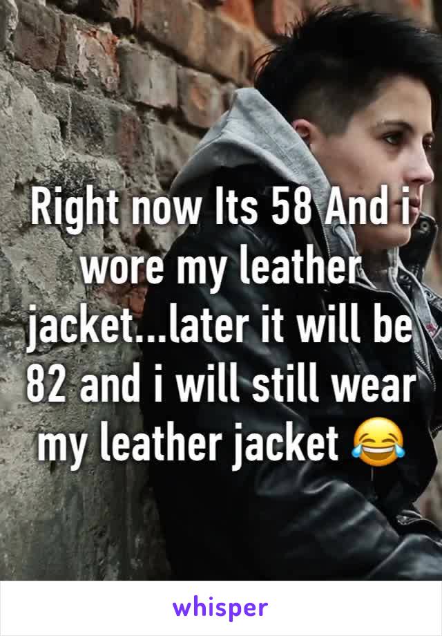 Right now Its 58 And i wore my leather jacket...later it will be 82 and i will still wear my leather jacket 😂