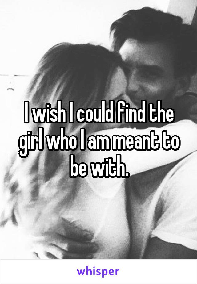 I wish I could find the girl who I am meant to be with.