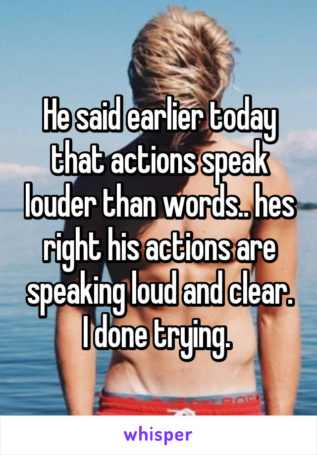 He said earlier today that actions speak louder than words.. hes right his actions are speaking loud and clear. I done trying. 