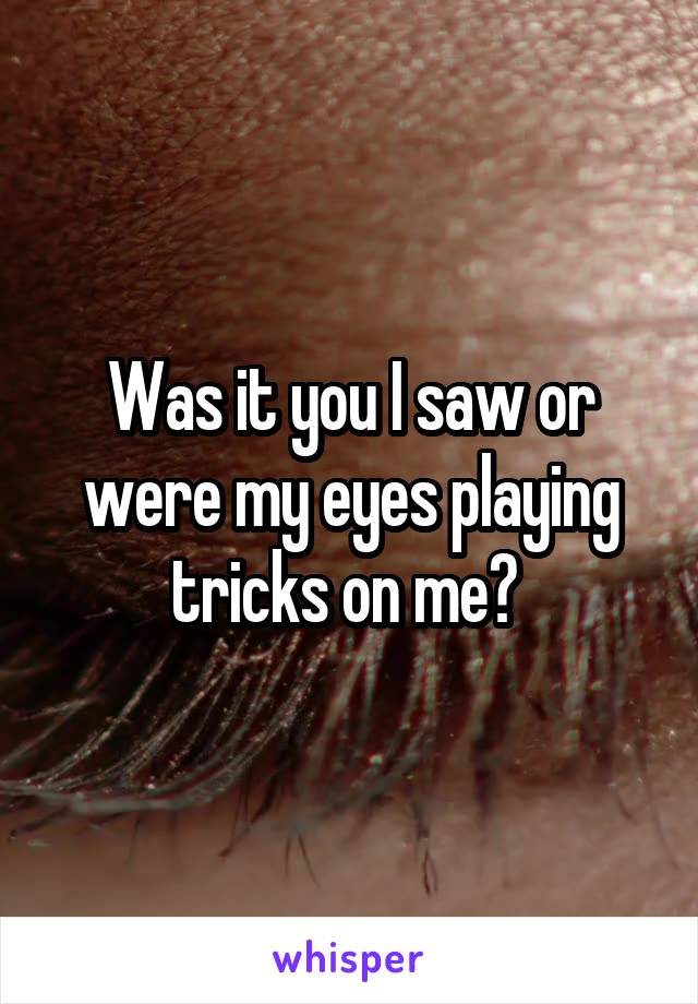 Was it you I saw or were my eyes playing tricks on me? 