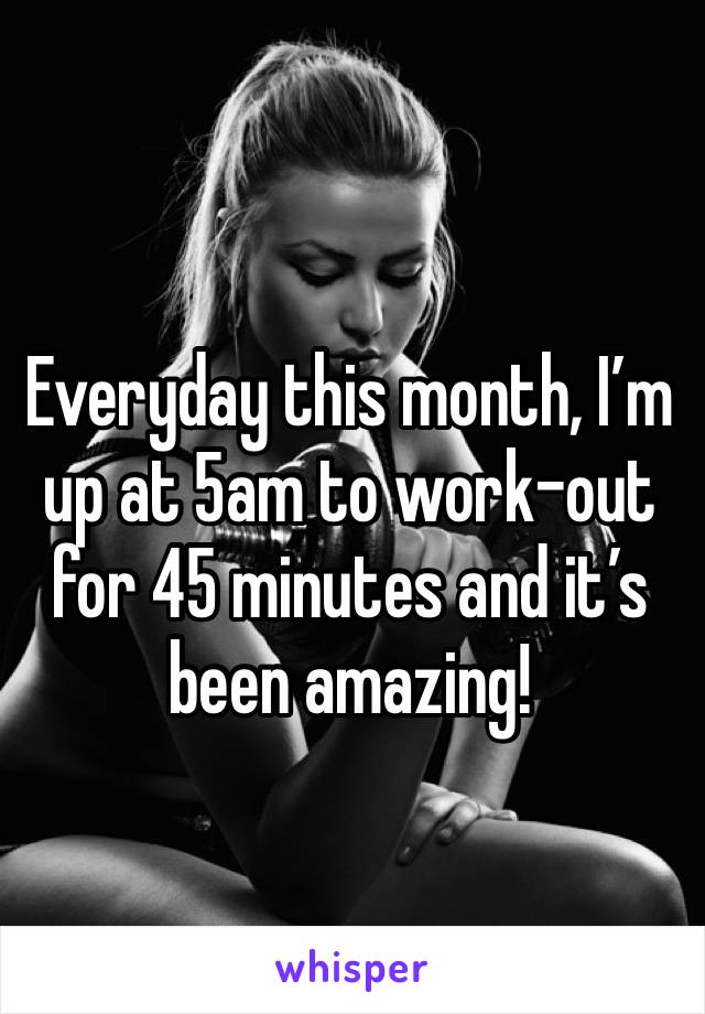 Everyday this month, I’m up at 5am to work-out for 45 minutes and it’s been amazing!