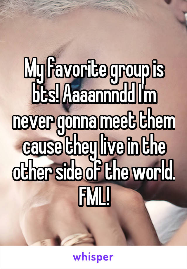 My favorite group is bts! Aaaannndd I'm never gonna meet them cause they live in the other side of the world. FML!