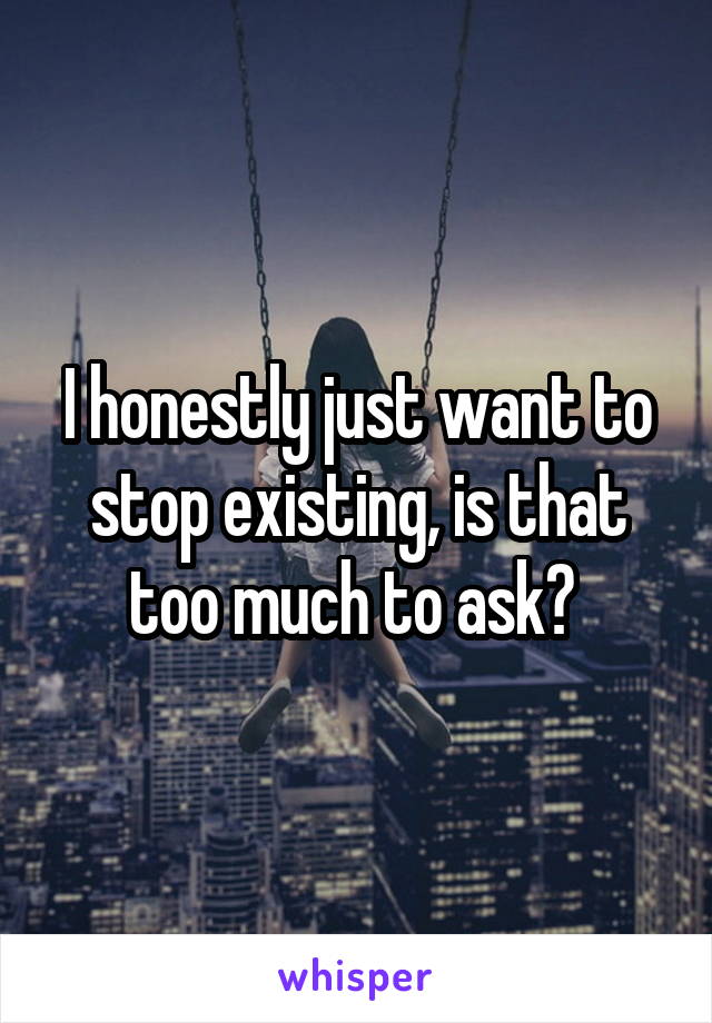 I honestly just want to stop existing, is that too much to ask? 