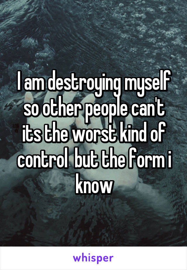 I am destroying myself so other people can't its the worst kind of control  but the form i know