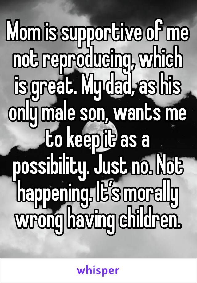 Mom is supportive of me not reproducing, which is great. My dad, as his only male son, wants me to keep it as a possibility. Just no. Not happening. It’s morally wrong having children. 
