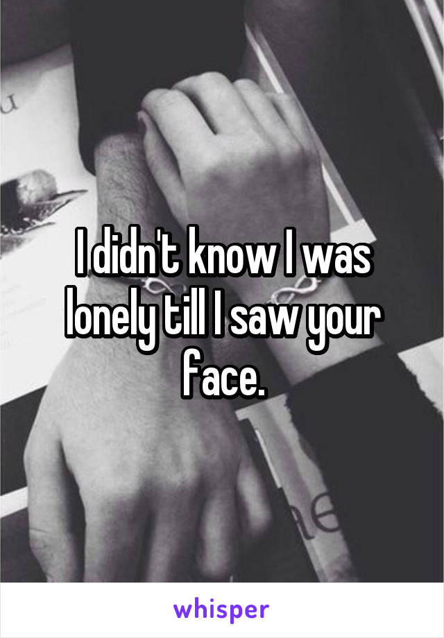 I didn't know I was lonely till I saw your face.