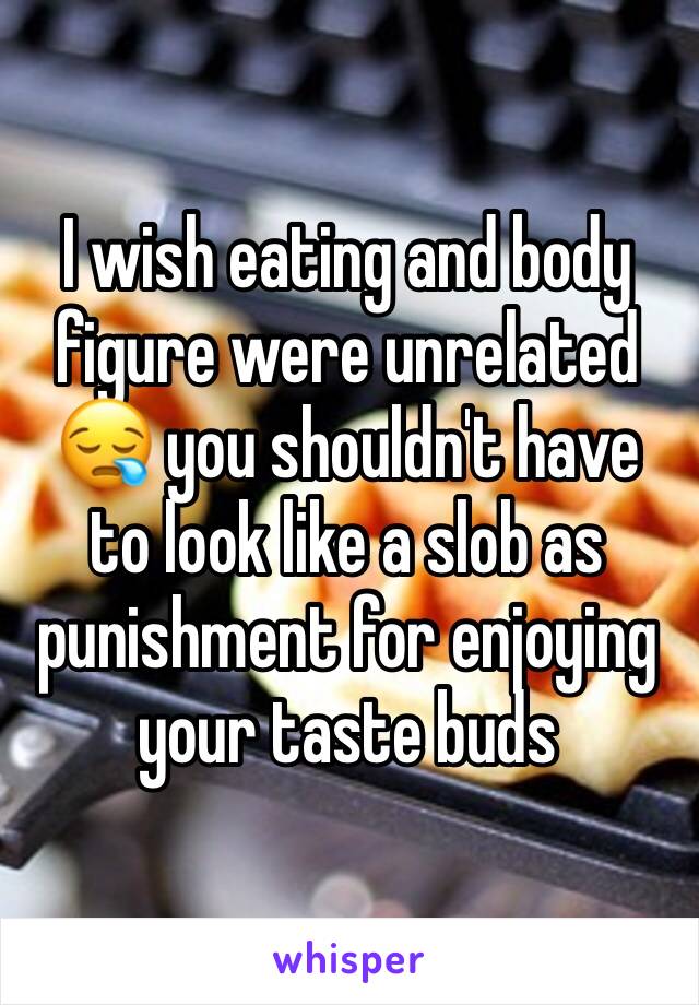 I wish eating and body figure were unrelated 😪 you shouldn't have to look like a slob as punishment for enjoying your taste buds 