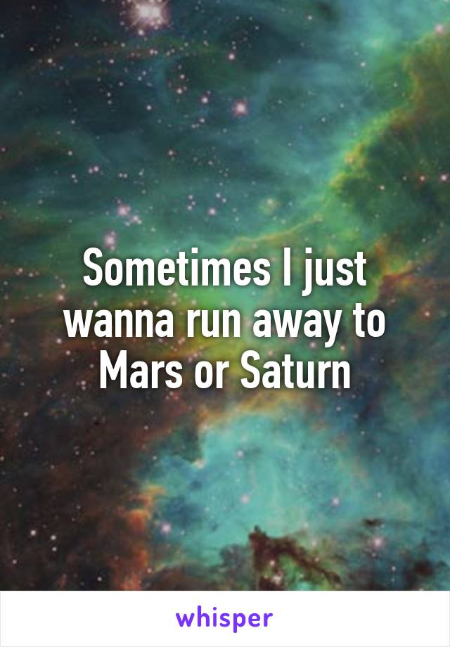 Sometimes I just wanna run away to Mars or Saturn