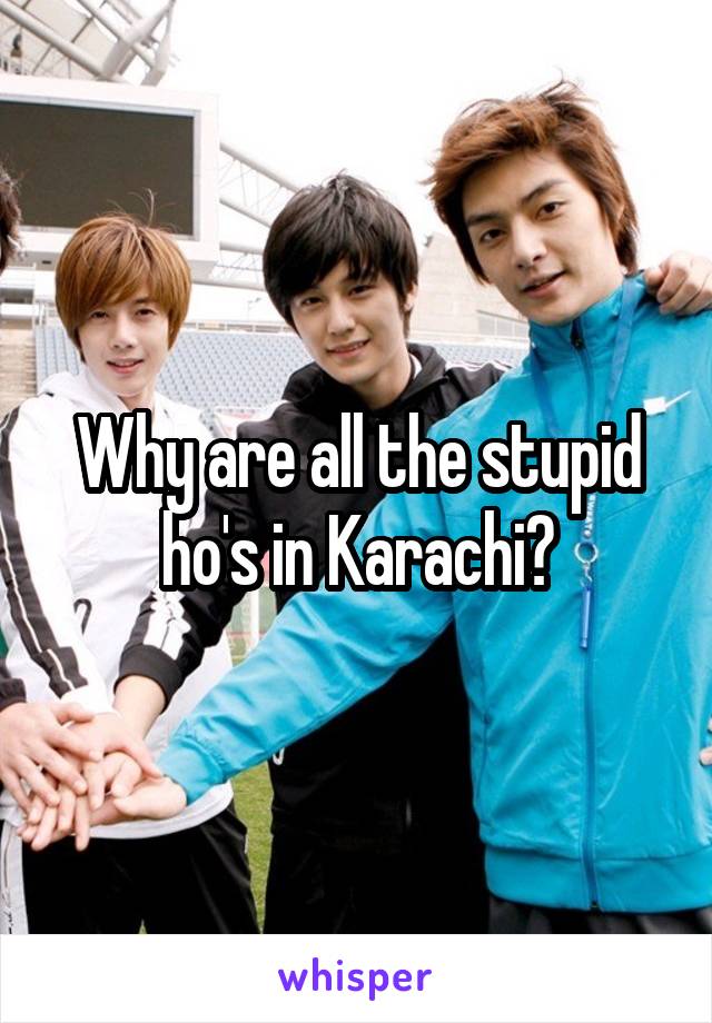 Why are all the stupid ho's in Karachi?