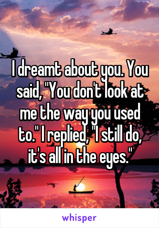 I dreamt about you. You said, "You don't look at me the way you used to." I replied, "I still do, it's all in the eyes."