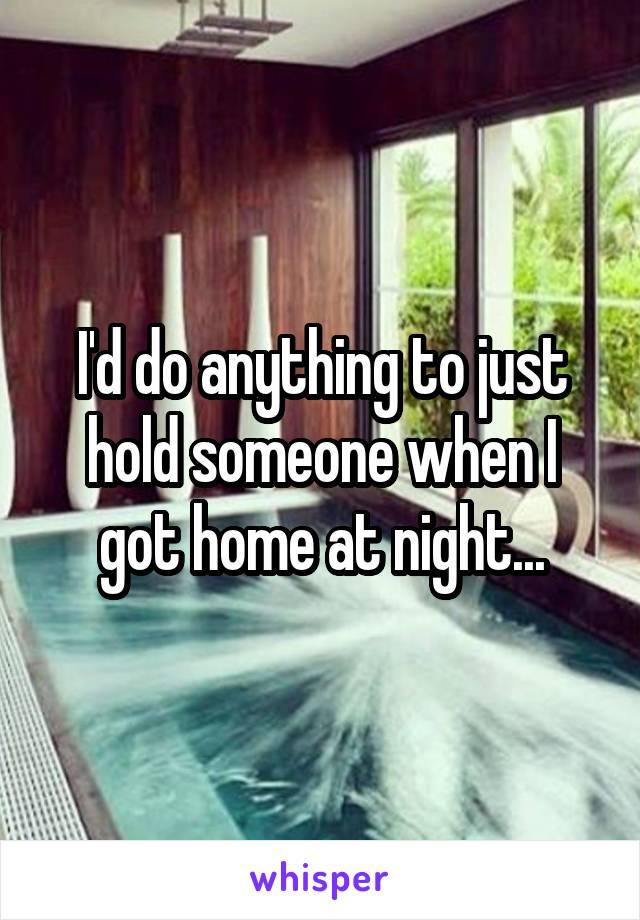 I'd do anything to just hold someone when I got home at night...