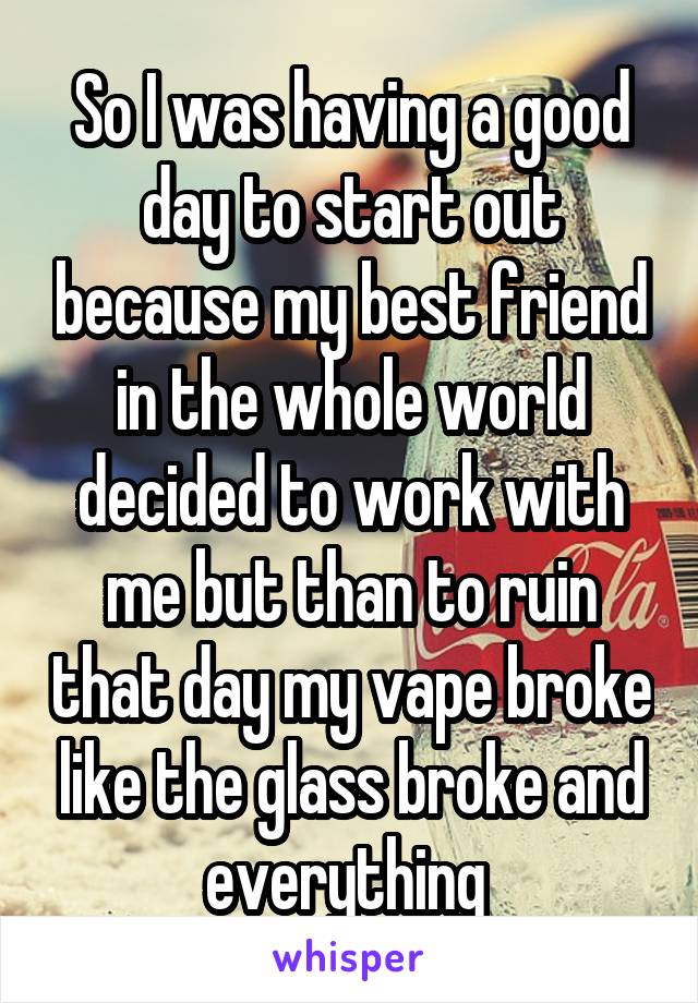 So I was having a good day to start out because my best friend in the whole world decided to work with me but than to ruin that day my vape broke like the glass broke and everything 