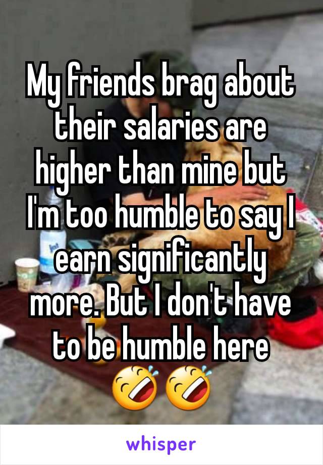 My friends brag about their salaries are higher than mine but I'm too humble to say I earn significantly more. But I don't have to be humble here 🤣🤣