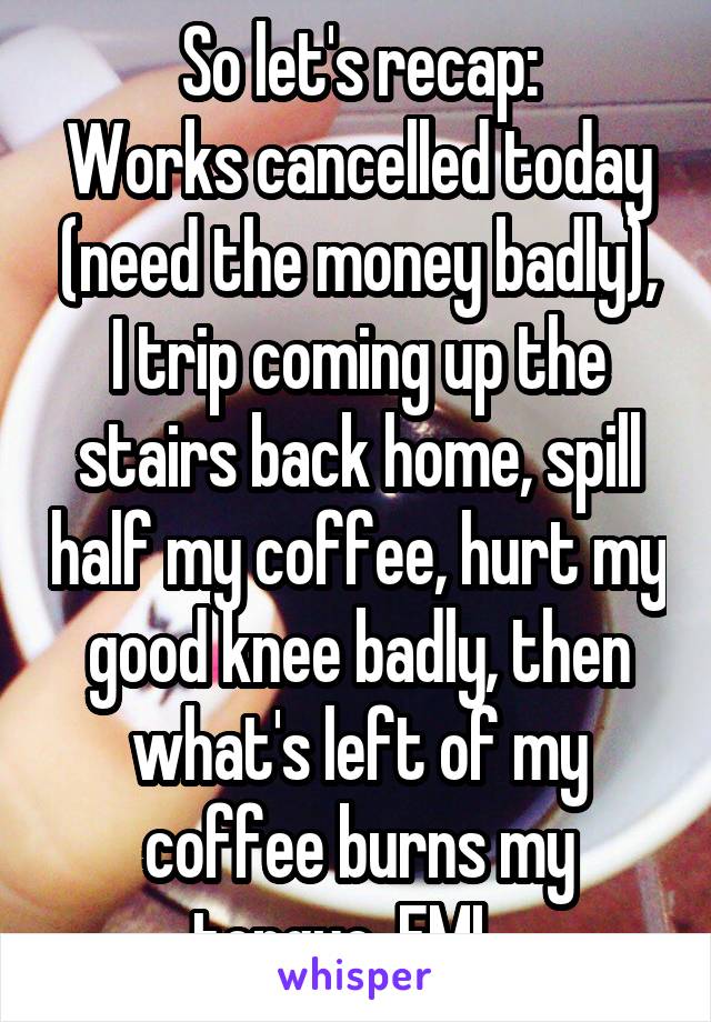So let's recap:
Works cancelled today (need the money badly), I trip coming up the stairs back home, spill half my coffee, hurt my good knee badly, then what's left of my coffee burns my tongue. FML. 