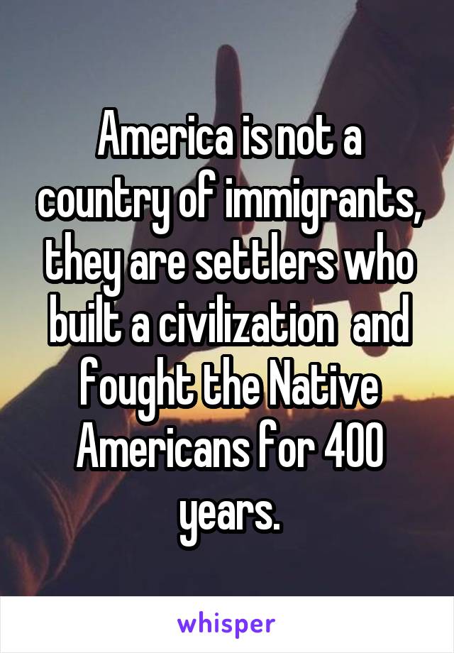 America is not a country of immigrants, they are settlers who built a civilization  and fought the Native Americans for 400 years.