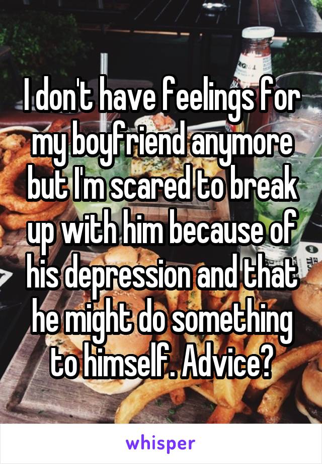 I don't have feelings for my boyfriend anymore but I'm scared to break up with him because of his depression and that he might do something to himself. Advice?