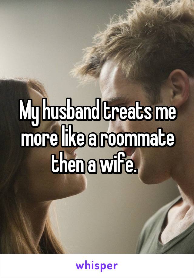 My husband treats me more like a roommate then a wife.  