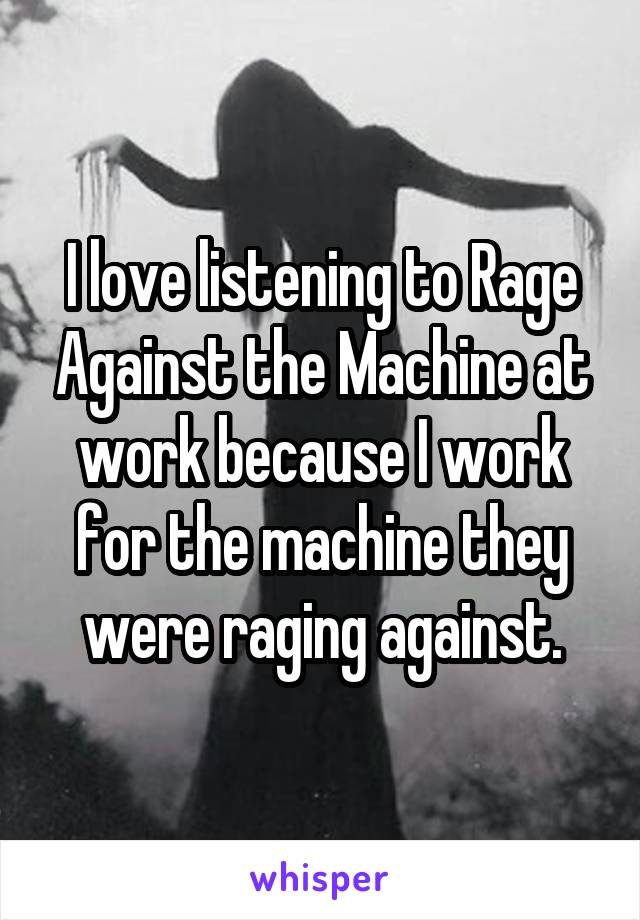 I love listening to Rage Against the Machine at work because I work for the machine they were raging against.