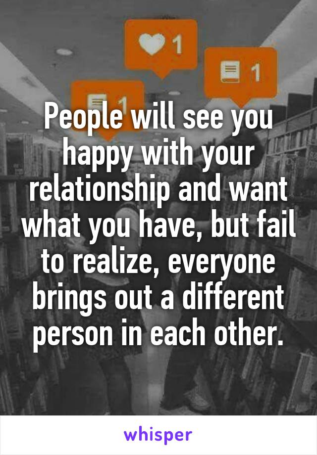 People will see you happy with your relationship and want what you have, but fail to realize, everyone brings out a different person in each other.