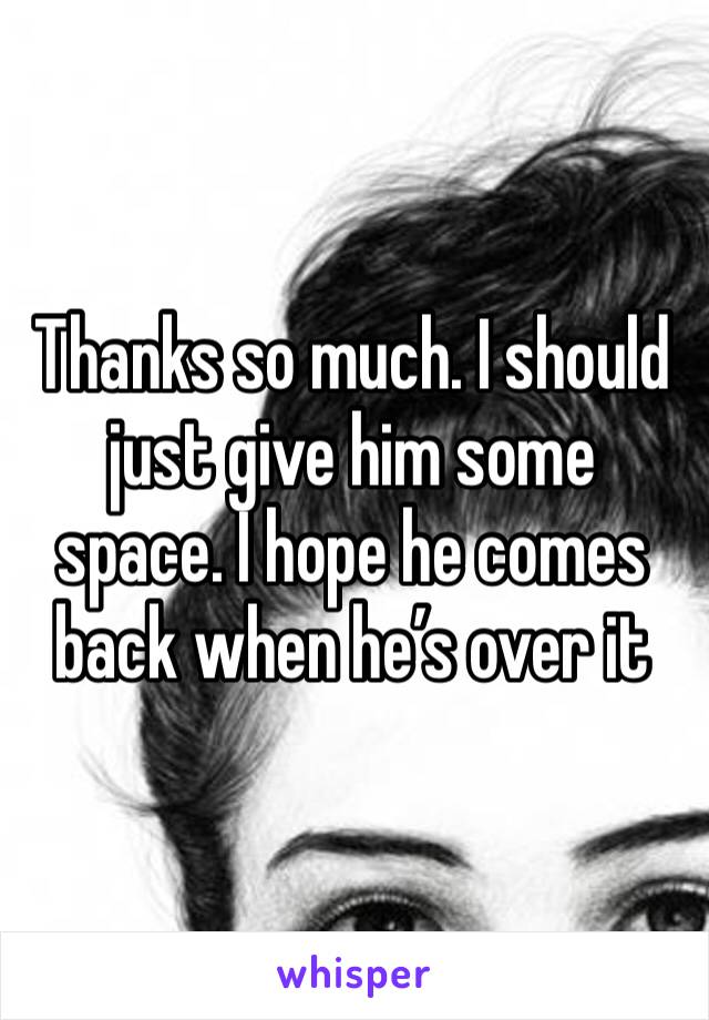 Thanks so much. I should just give him some space. I hope he comes back when he’s over it 