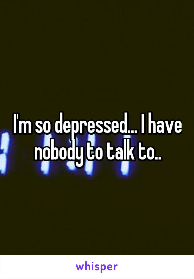 I'm so depressed... I have nobody to talk to..