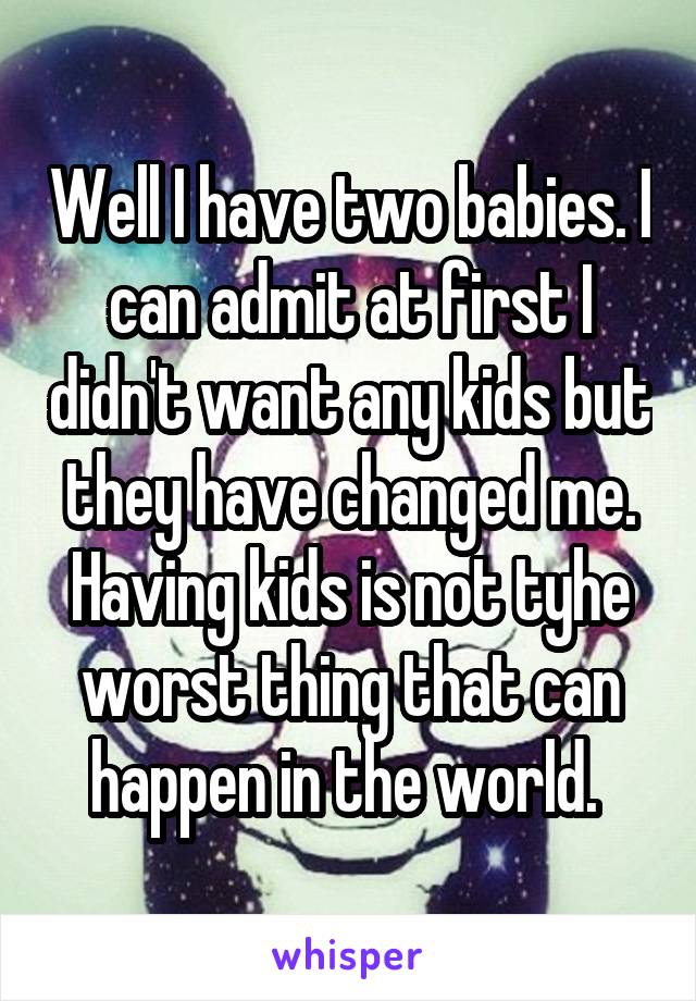 Well I have two babies. I can admit at first I didn't want any kids but they have changed me. Having kids is not tyhe worst thing that can happen in the world. 