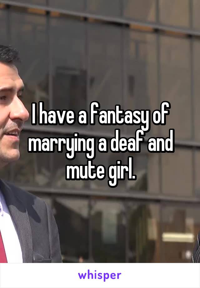 I have a fantasy of marrying a deaf and mute girl.