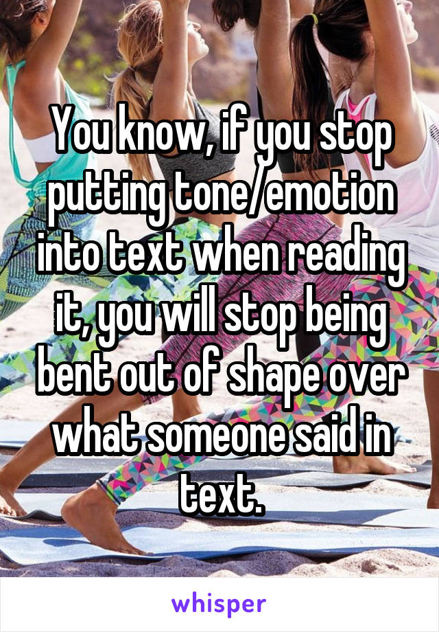 You know, if you stop putting tone/emotion into text when reading it, you will stop being bent out of shape over what someone said in text.