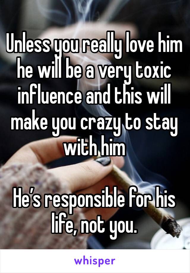 Unless you really love him he will be a very toxic influence and this will make you crazy to stay with him

He’s responsible for his life, not you.