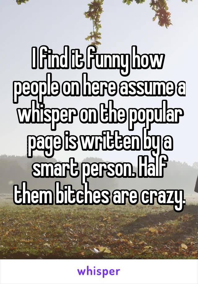 I find it funny how  people on here assume a whisper on the popular page is written by a smart person. Half them bitches are crazy. 
