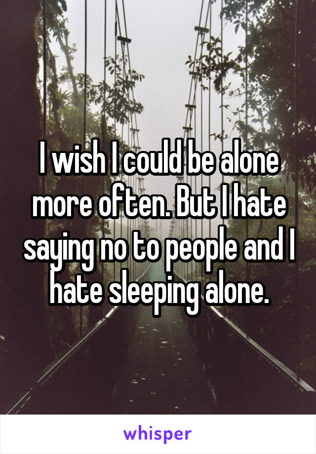 I wish I could be alone more often. But I hate saying no to people and I hate sleeping alone.