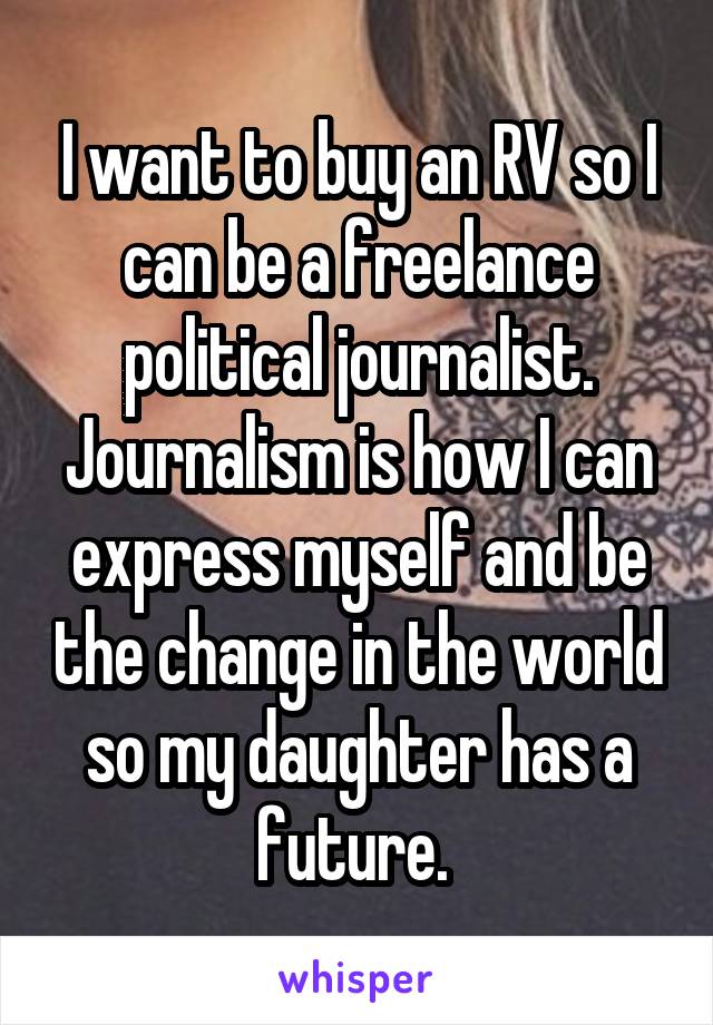 I want to buy an RV so I can be a freelance political journalist. Journalism is how I can express myself and be the change in the world so my daughter has a future. 