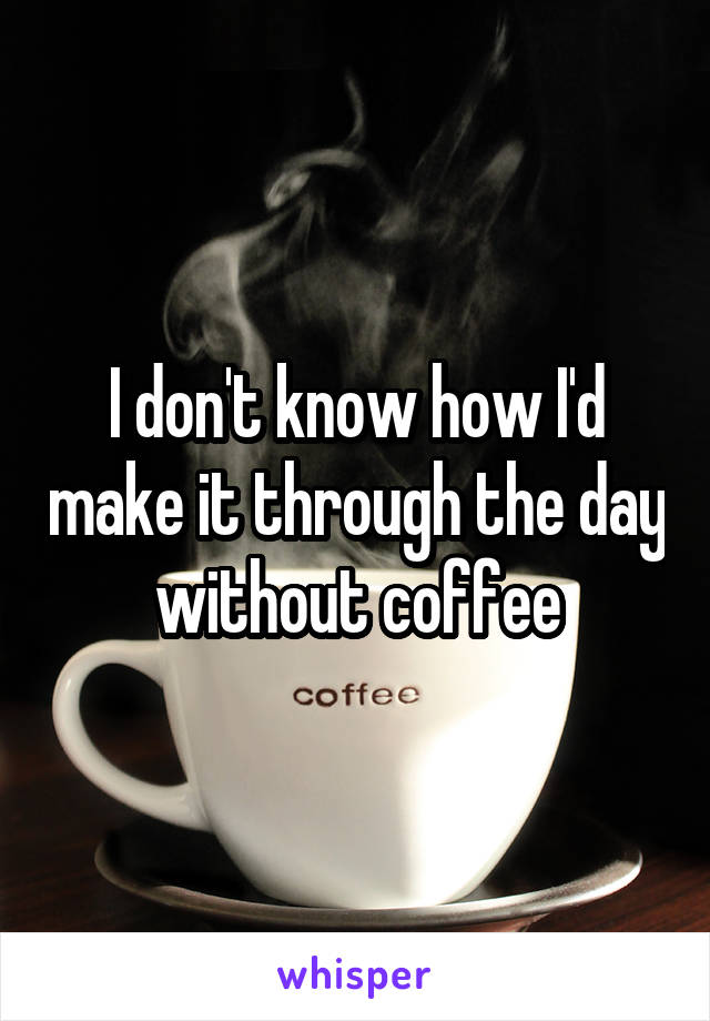 I don't know how I'd make it through the day without coffee