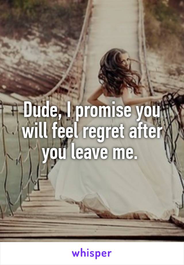 Dude, I promise you will feel regret after you leave me. 