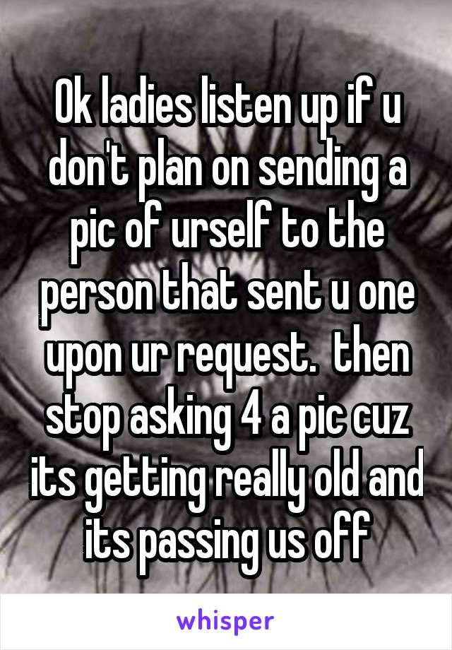 Ok ladies listen up if u don't plan on sending a pic of urself to the person that sent u one upon ur request.  then stop asking 4 a pic cuz its getting really old and its passing us off