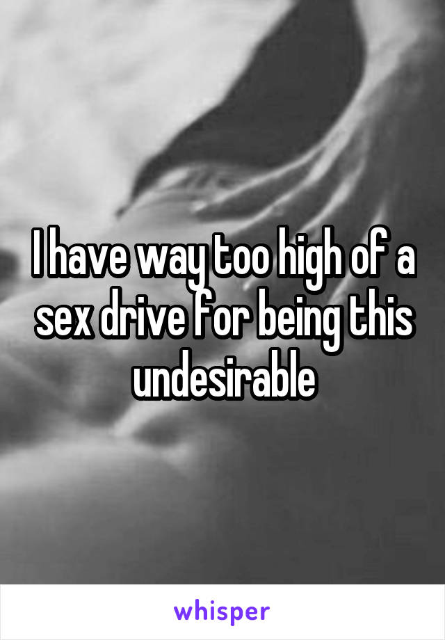 I have way too high of a sex drive for being this undesirable