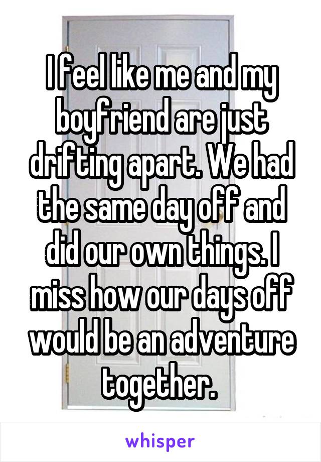 I feel like me and my boyfriend are just drifting apart. We had the same day off and did our own things. I miss how our days off would be an adventure together. 