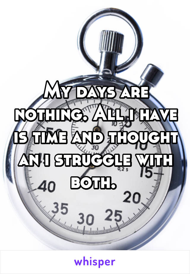 My days are nothing. All i have is time and thought an i struggle with both. 