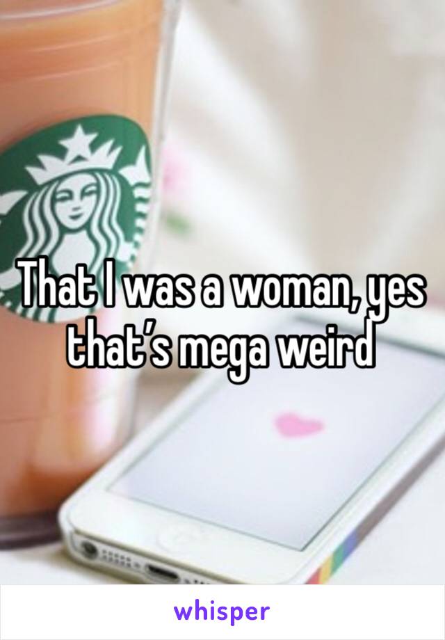 That I was a woman, yes that’s mega weird 