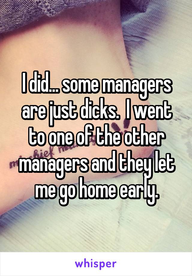 I did... some managers are just dicks.  I went to one of the other managers and they let me go home early.