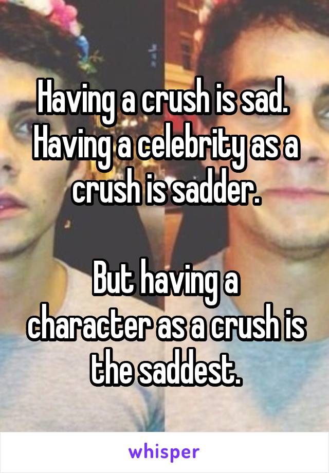 Having a crush is sad. 
Having a celebrity as a crush is sadder.

But having a character as a crush is the saddest.
